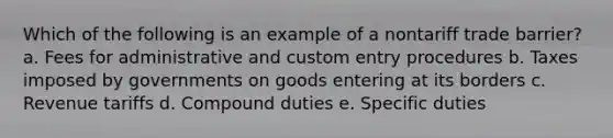 Which of the following is an example of a nontariff trade barrier? a. Fees for administrative and custom entry procedures b. Taxes imposed by governments on goods entering at its borders c. Revenue tariffs d. Compound duties e. Specific duties