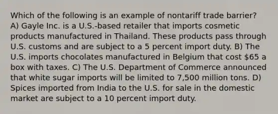 Which of the following is an example of nontariff trade barrier? A) Gayle Inc. is a U.S.-based retailer that imports cosmetic products manufactured in Thailand. These products pass through U.S. customs and are subject to a 5 percent import duty. B) The U.S. imports chocolates manufactured in Belgium that cost 65 a box with taxes. C) The U.S. Department of Commerce announced that white sugar imports will be limited to 7,500 million tons. D) Spices imported from India to the U.S. for sale in the domestic market are subject to a 10 percent import duty.