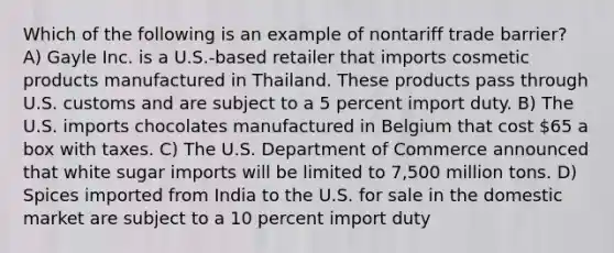 Which of the following is an example of nontariff trade barrier? A) Gayle Inc. is a U.S.-based retailer that imports cosmetic products manufactured in Thailand. These products pass through U.S. customs and are subject to a 5 percent import duty. B) The U.S. imports chocolates manufactured in Belgium that cost 65 a box with taxes. C) The U.S. Department of Commerce announced that white sugar imports will be limited to 7,500 million tons. D) Spices imported from India to the U.S. for sale in the domestic market are subject to a 10 percent import duty