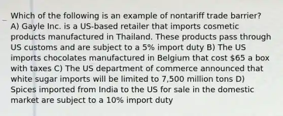 Which of the following is an example of nontariff trade barrier? A) Gayle Inc. is a US-based retailer that imports cosmetic products manufactured in Thailand. These products pass through US customs and are subject to a 5% import duty B) The US imports chocolates manufactured in Belgium that cost 65 a box with taxes C) The US department of commerce announced that white sugar imports will be limited to 7,500 million tons D) Spices imported from India to the US for sale in the domestic market are subject to a 10% import duty