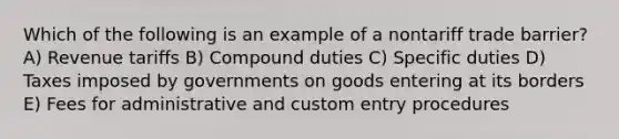 Which of the following is an example of a nontariff trade barrier? A) Revenue tariffs B) Compound duties C) Specific duties D) Taxes imposed by governments on goods entering at its borders E) Fees for administrative and custom entry procedures