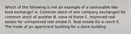 Which of the following is not an example of a nontaxable like-kind exchange? A. Common stock of one company exchanged for common stock of another B. none of these C. Improved real estate for unimproved real estate D. Real estate for a ranch E. The trade of an apartment building for a store building