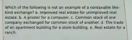 Which of the following is not an example of a nontaxable like-kind exchange? a. Improved real estate for unimproved real estate. b. A printer for a computer. c. Common stock of one company exchanged for common stock of another. d. The trade of an apartment building for a store building. e. Real estate for a ranch.