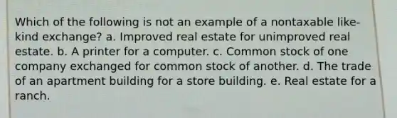 Which of the following is not an example of a nontaxable like-kind exchange? a. Improved real estate for unimproved real estate. b. A printer for a computer. c. Common stock of one company exchanged for common stock of another. d. The trade of an apartment building for a store building. e. Real estate for a ranch.