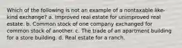 Which of the following is not an example of a nontaxable like-kind exchange? a. Improved real estate for unimproved real estate. b. Common stock of one company exchanged for common stock of another. c. The trade of an apartment building for a store building. d. Real estate for a ranch.