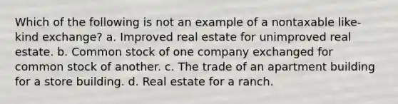 Which of the following is not an example of a nontaxable like-kind exchange? a. Improved real estate for unimproved real estate. b. Common stock of one company exchanged for common stock of another. c. The trade of an apartment building for a store building. d. Real estate for a ranch.