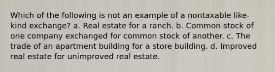 Which of the following is not an example of a nontaxable like-kind exchange? a. Real estate for a ranch. b. Common stock of one company exchanged for common stock of another. c. The trade of an apartment building for a store building. d. Improved real estate for unimproved real estate.