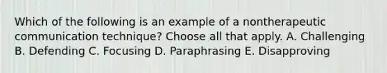 Which of the following is an example of a nontherapeutic communication technique? Choose all that apply. A. Challenging B. Defending C. Focusing D. Paraphrasing E. Disapproving