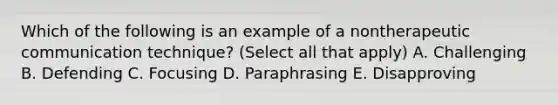 Which of the following is an example of a nontherapeutic communication technique? (Select all that apply) A. Challenging B. Defending C. Focusing D. Paraphrasing E. Disapproving