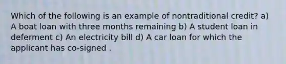 Which of the following is an example of nontraditional credit? a) A boat loan with three months remaining b) A student loan in deferment c) An electricity bill d) A car loan for which the applicant has co-signed .