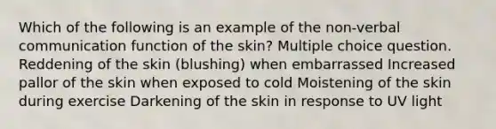 Which of the following is an example of the non-verbal communication function of the skin? Multiple choice question. Reddening of the skin (blushing) when embarrassed Increased pallor of the skin when exposed to cold Moistening of the skin during exercise Darkening of the skin in response to UV light