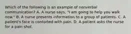 Which of the following is an example of nonverbal communication? A. A nurse says, "I am going to help you walk now." B. A nurse presents information to a group of patients. C. A patient's face is contorted with pain. D. A patient asks the nurse for a pain shot.