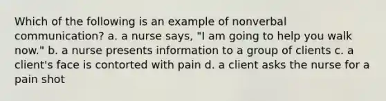 Which of the following is an example of nonverbal communication? a. a nurse says, "I am going to help you walk now." b. a nurse presents information to a group of clients c. a client's face is contorted with pain d. a client asks the nurse for a pain shot