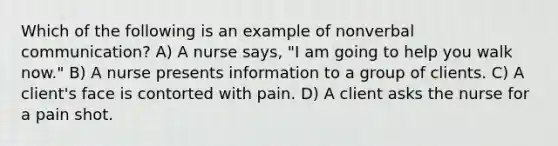 Which of the following is an example of nonverbal communication? A) A nurse says, "I am going to help you walk now." B) A nurse presents information to a group of clients. C) A client's face is contorted with pain. D) A client asks the nurse for a pain shot.