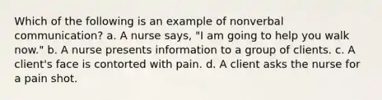 Which of the following is an example of nonverbal communication? a. A nurse says, "I am going to help you walk now." b. A nurse presents information to a group of clients. c. A client's face is contorted with pain. d. A client asks the nurse for a pain shot.