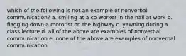 which of the following is not an example of nonverbal communication? a. smiling at a co-worker in the hall at work b. flagging down a motorist on the highway c. yawning during a class lecture d. all of the above are examples of nonverbal communication e. none of the above are examples of nonverbal communication