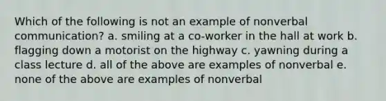 Which of the following is not an example of nonverbal communication? a. smiling at a co-worker in the hall at work b. flagging down a motorist on the highway c. yawning during a class lecture d. all of the above are examples of nonverbal e. none of the above are examples of nonverbal