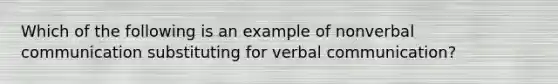 Which of the following is an example of nonverbal communication substituting for verbal communication?