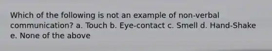 Which of the following is not an example of non-verbal communication? a. Touch b. Eye-contact c. Smell d. Hand-Shake e. None of the above