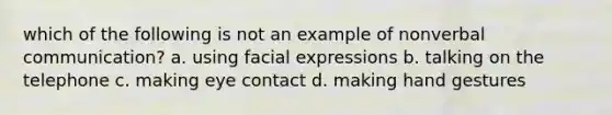 which of the following is not an example of nonverbal communication? a. using facial expressions b. talking on the telephone c. making eye contact d. making hand gestures