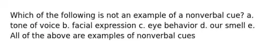 Which of the following is not an example of a nonverbal cue? a. tone of voice b. facial expression c. eye behavior d. our smell e. All of the above are examples of nonverbal cues