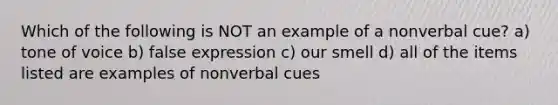 Which of the following is NOT an example of a nonverbal cue? a) tone of voice b) false expression c) our smell d) all of the items listed are examples of nonverbal cues