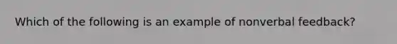 Which of the following is an example of nonverbal feedback?