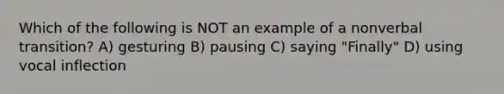 Which of the following is NOT an example of a nonverbal transition? A) gesturing B) pausing C) saying "Finally" D) using vocal inflection