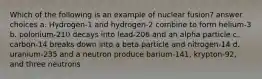 Which of the following is an example of nuclear fusion? answer choices a. Hydrogen-1 and hydrogen-2 combine to form helium-3 b. polonium-210 decays into lead-206 and an alpha particle c. carbon-14 breaks down into a beta particle and nitrogen-14 d. uranium-235 and a neutron produce barium-141, krypton-92, and three neutrons