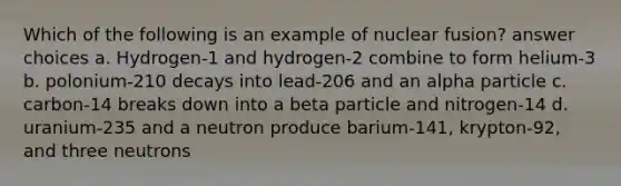 Which of the following is an example of nuclear fusion? answer choices a. Hydrogen-1 and hydrogen-2 combine to form helium-3 b. polonium-210 decays into lead-206 and an alpha particle c. carbon-14 breaks down into a beta particle and nitrogen-14 d. uranium-235 and a neutron produce barium-141, krypton-92, and three neutrons