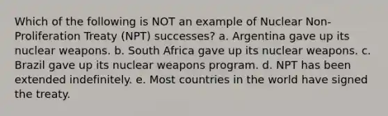 Which of the following is NOT an example of Nuclear Non-Proliferation Treaty (NPT) successes? a. Argentina gave up its nuclear weapons. b. South Africa gave up its nuclear weapons. c. Brazil gave up its nuclear weapons program. d. NPT has been extended indefinitely. e. Most countries in the world have signed the treaty.