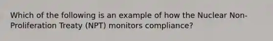 Which of the following is an example of how the Nuclear Non-Proliferation Treaty (NPT) monitors compliance?