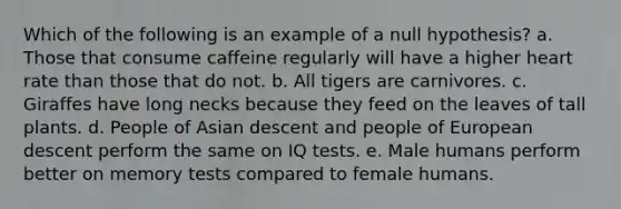 Which of the following is an example of a null hypothesis? a. Those that consume caffeine regularly will have a higher heart rate than those that do not. b. All tigers are carnivores. c. Giraffes have long necks because they feed on the leaves of tall plants. d. People of Asian descent and people of European descent perform the same on IQ tests. e. Male humans perform better on memory tests compared to female humans.