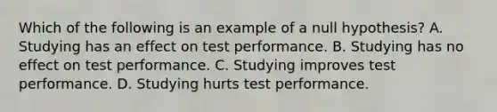 Which of the following is an example of a null hypothesis? A. Studying has an effect on test performance. B. Studying has no effect on test performance. C. Studying improves test performance. D. Studying hurts test performance.