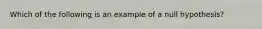 Which of the following is an example of a null hypothesis?