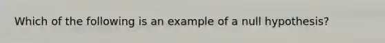 Which of the following is an example of a null hypothesis?