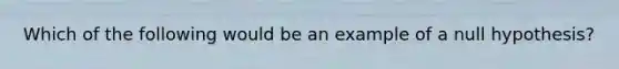 Which of the following would be an example of a null hypothesis?