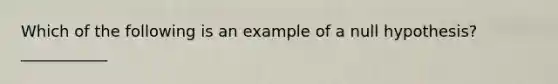 Which of the following is an example of a null hypothesis? ___________