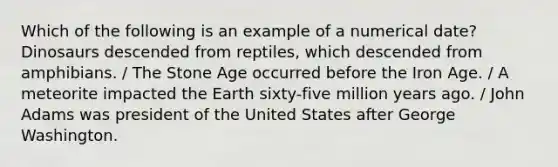 Which of the following is an example of a numerical date? Dinosaurs descended from reptiles, which descended from amphibians. / The Stone Age occurred before the Iron Age. / A meteorite impacted the Earth sixty-five million years ago. / John Adams was president of the United States after George Washington.