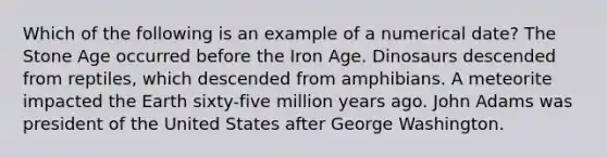 Which of the following is an example of a numerical date? The Stone Age occurred before the Iron Age. Dinosaurs descended from reptiles, which descended from amphibians. A meteorite impacted the Earth sixty-five million years ago. John Adams was president of the United States after George Washington.