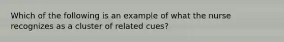 Which of the following is an example of what the nurse recognizes as a cluster of related cues?