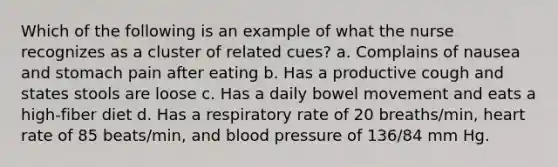 Which of the following is an example of what the nurse recognizes as a cluster of related cues? a. Complains of nausea and stomach pain after eating b. Has a productive cough and states stools are loose c. Has a daily bowel movement and eats a high-fiber diet d. Has a respiratory rate of 20 breaths/min, heart rate of 85 beats/min, and blood pressure of 136/84 mm Hg.