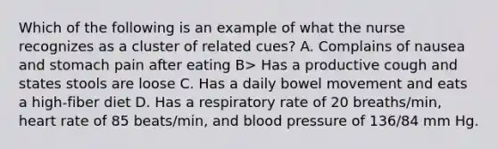 Which of the following is an example of what the nurse recognizes as a cluster of related cues? A. Complains of nausea and stomach pain after eating B> Has a productive cough and states stools are loose C. Has a daily bowel movement and eats a high-fiber diet D. Has a respiratory rate of 20 breaths/min, heart rate of 85 beats/min, and blood pressure of 136/84 mm Hg.