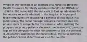 Which of the following is an example of a nurse violating the Health Insurance Portability and Accountability Act (HIPAA) of 1996? a. The nurse asks the unit clerk to look up lab values for her relative recently admitted to the hospital. b. A group of fellow employees are discussing a patients clinical status in a public place. The nurse manager requests that they step into private room to complete the discussion. c. After entering the progress notes on a patients electronic medical record, the nurse logs off the computer to allow her coworker to use the terminal. d. As a family approaches the nursing desk, the nurse removes the patient census sheet from view on the counter.