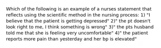 Which of the following is an example of a nurses statement that reflects using the scientific method in the nursing process: 1) "I believe that the patient is getting depressed" 2)" the pt doesn't look right to me, I think something is wrong" 3)" the pts husband told me that she is feeling very uncomfortable" 4)" the patient reports more pain than yesterday and her bp is elevated"