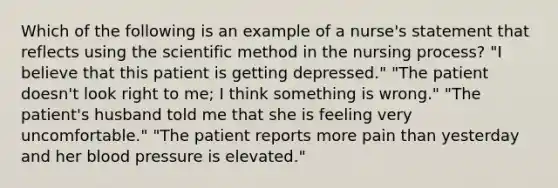 Which of the following is an example of a nurse's statement that reflects using <a href='https://www.questionai.com/knowledge/koXrTCHtT5-the-scientific-method' class='anchor-knowledge'>the scientific method</a> in the nursing process? "I believe that this patient is getting depressed." "The patient doesn't look right to me; I think something is wrong." "The patient's husband told me that she is feeling very uncomfortable." "The patient reports more pain than yesterday and her <a href='https://www.questionai.com/knowledge/kD0HacyPBr-blood-pressure' class='anchor-knowledge'>blood pressure</a> is elevated."