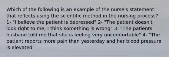 Which of the following is an example of the nurse's statement that reflects using the scientific method in the nursing process? 1- "I believe the patient is depressed" 2- "The patient doesn't look right to me; I think something is wrong" 3- "The patients husband told me that she is feeling very uncomfortable" 4- "The patient reports more pain than yesterday and her blood pressure is elevated"