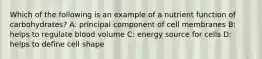 Which of the following is an example of a nutrient function of carbohydrates? A: principal component of cell membranes B: helps to regulate blood volume C: energy source for cells D: helps to define cell shape