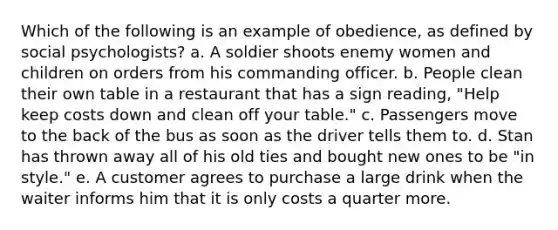 Which of the following is an example of obedience, as defined by social psychologists? a. A soldier shoots enemy women and children on orders from his commanding officer. b. People clean their own table in a restaurant that has a sign reading, "Help keep costs down and clean off your table." c. Passengers move to the back of the bus as soon as the driver tells them to. d. Stan has thrown away all of his old ties and bought new ones to be "in style." e. A customer agrees to purchase a large drink when the waiter informs him that it is only costs a quarter more.