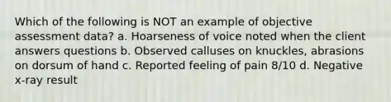 Which of the following is NOT an example of objective assessment data? a. Hoarseness of voice noted when the client answers questions b. Observed calluses on knuckles, abrasions on dorsum of hand c. Reported feeling of pain 8/10 d. Negative x-ray result